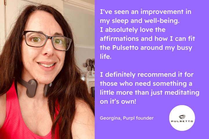 Georgina using the pulsetto, text reads I've seen an improvement in my sleep and well-being. I absolutely love the affirmations and how I can fit the Pulsetto around my busy life. I definitely recommend it for those who need something a little more than just meditating on it’s own!